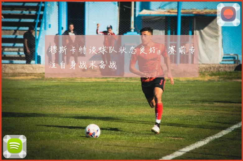 穆斯卡特谈球队状态良好，赛前专注自身战术备战