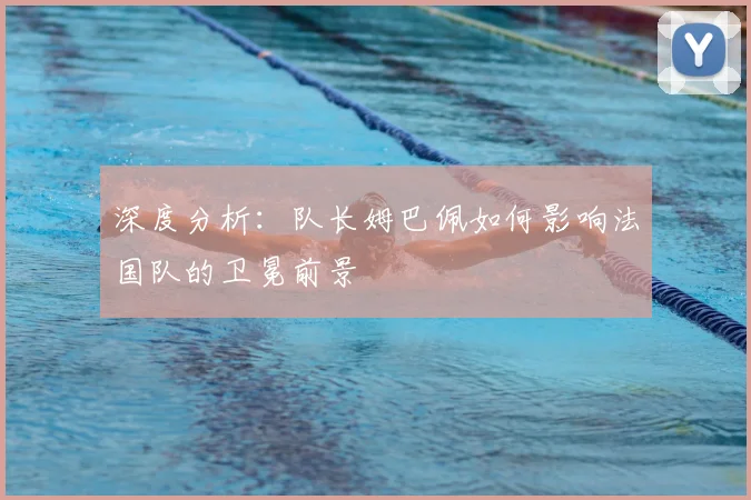 深度分析：队长姆巴佩如何影响法国队的卫冕前景