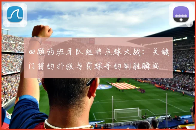 回顾西班牙队经典点球大战:关键门将的扑救与罚球手的制胜瞬间