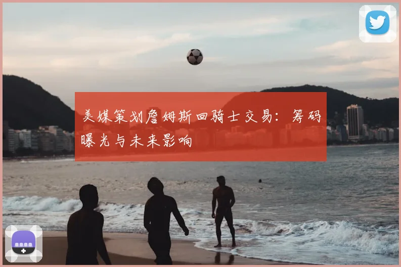 美媒策划詹姆斯回骑士交易：筹码曝光与未来影响