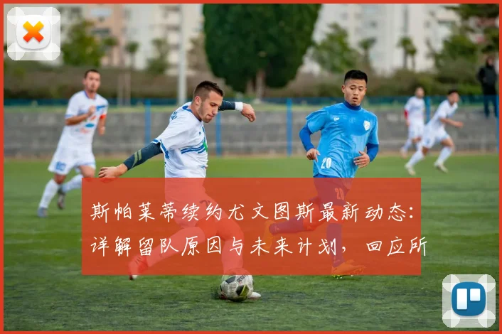 斯帕莱蒂续约尤文图斯最新动态:详解留队原因与未来计划,回应所有传闻
