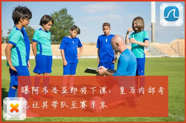 曝阿韦洛亚即将下课，皇马内部考虑让其带队至赛季末