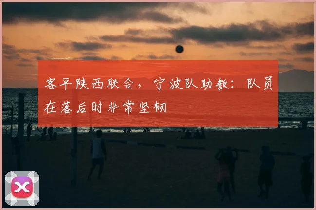 客平陕西联合，宁波队助教：队员在落后时非常坚韧