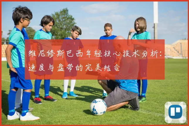 维尼修斯巴西年轻核心技术分析：速度与盘带的完美结合