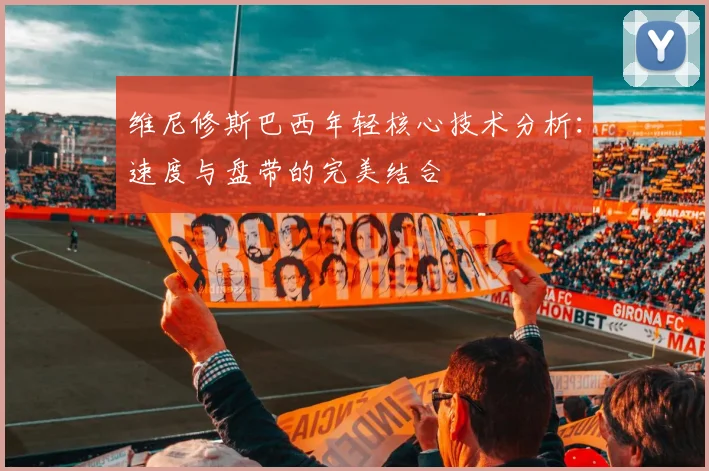 维尼修斯巴西年轻核心技术分析:速度与盘带的完美结合
