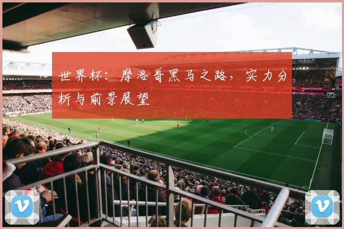 世界杯：摩洛哥黑马之路，实力分析与前景展望