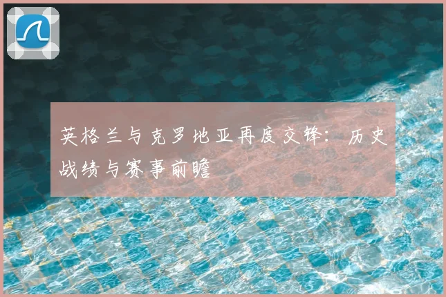 英格兰与克罗地亚再度交锋：历史战绩与赛事前瞻