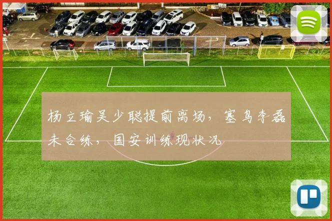 杨立瑜吴少聪提前离场，塞鸟李磊未合练，国安训练现状况