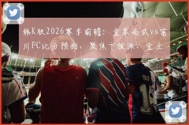 韩K联2026赛季前瞻:金泉尚武vs富川FC比分预测,聚焦卞俊洙、金主赞进球记录与球队近期战绩深度解析