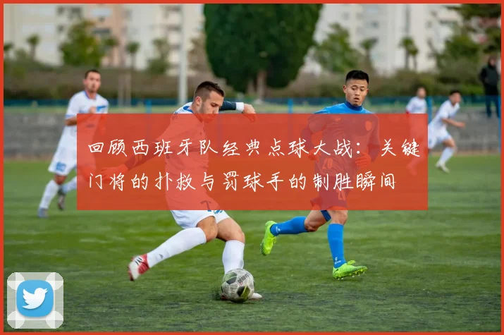 回顾西班牙队经典点球大战：关键门将的扑救与罚球手的制胜瞬间
