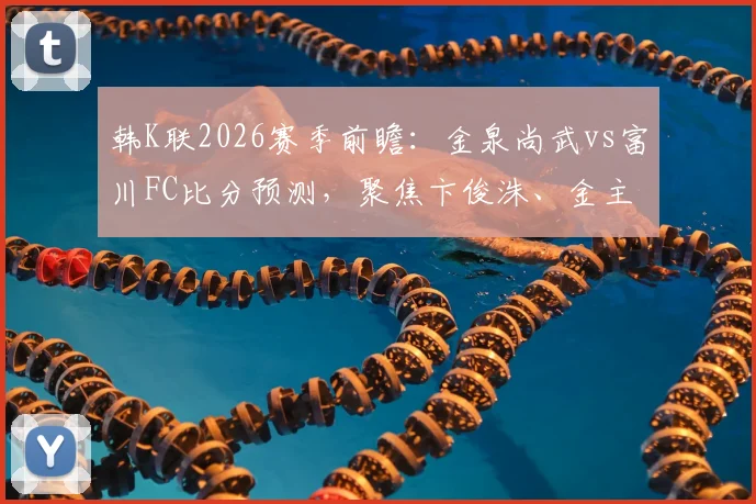 韩K联2026赛季前瞻：金泉尚武vs富川FC比分预测，聚焦卞俊洙、金主赞进球记录与球队近期战绩深度解析