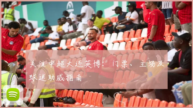 关注中超大连英博：门票、主场及球迷助威指南